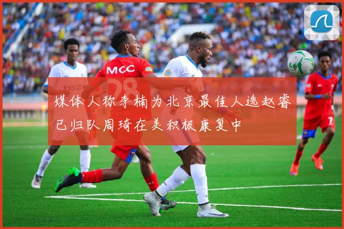 媒体人称李楠为北京最佳人选赵睿已归队周琦在美积极康复中