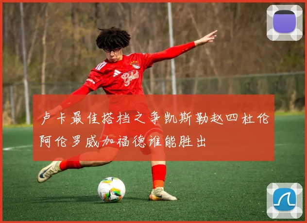 卢卡最佳搭档之争凯斯勒赵四杜伦阿伦罗威加福德谁能胜出