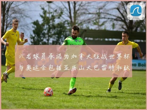 六名球员承诺为加拿大征战世界杯与奥运会包括亚历山大巴雷特和狄龙在内