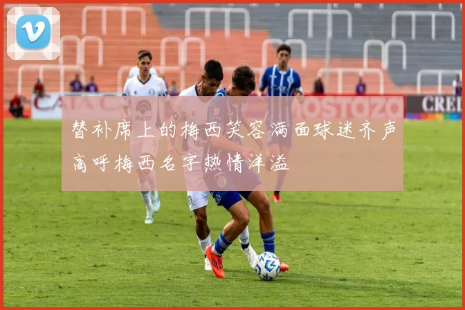 替补席上的梅西笑容满面球迷齐声高呼梅西名字热情洋溢