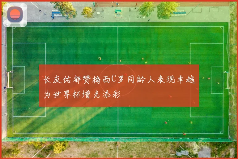 长友佑都赞梅西C罗同龄人表现卓越为世界杯增光添彩