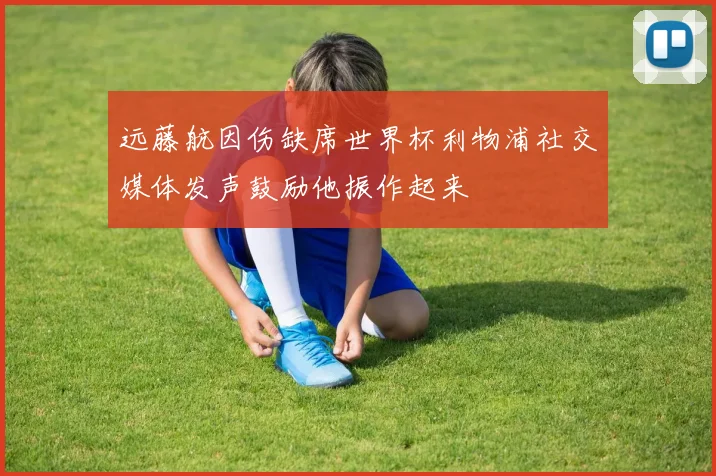 远藤航因伤缺席世界杯利物浦社交媒体发声鼓励他振作起来