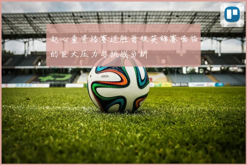 赵心童资格赛连胜晋级英锦赛面临的巨大压力与挑战分析