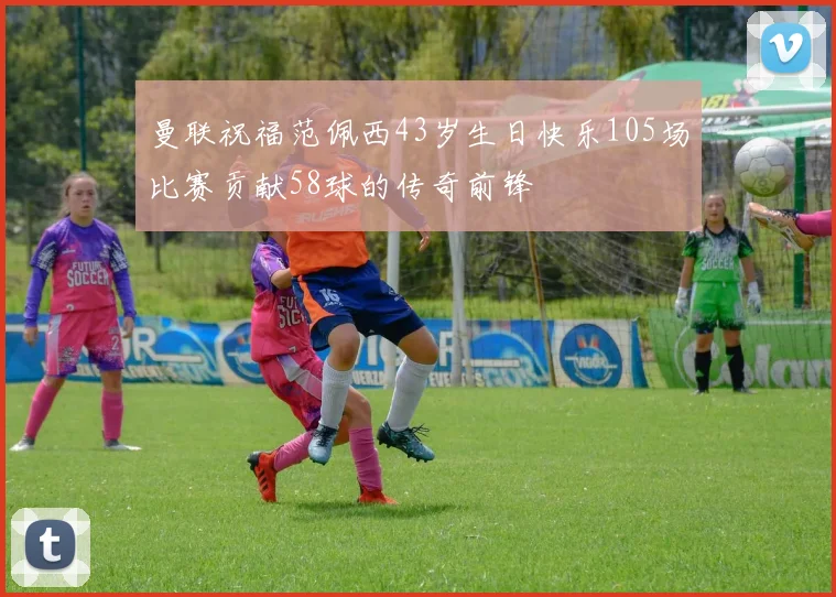 曼联祝福范佩西43岁生日快乐105场比赛贡献58球的传奇前锋